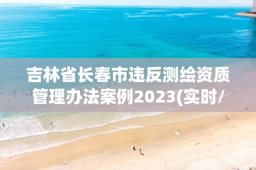 吉林省長春市違反測繪資質管理辦法案例2023(實時/更新中)