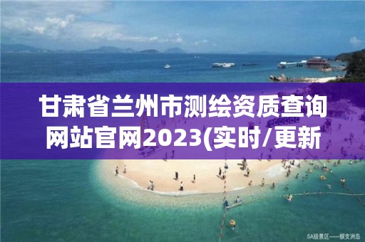 甘肅省蘭州市測繪資質查詢網站官網2023(實時/更新中)