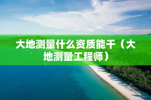 大地測(cè)量什么資質(zhì)能干（大地測(cè)量工程師）