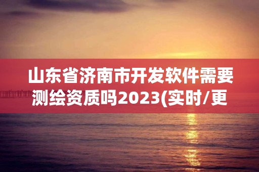 山東省濟(jì)南市開發(fā)軟件需要測繪資質(zhì)嗎2023(實(shí)時(shí)/更新中)