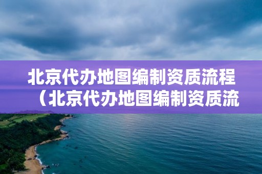 北京代辦地圖編制資質(zhì)流程（北京代辦地圖編制資質(zhì)流程及費(fèi)用）