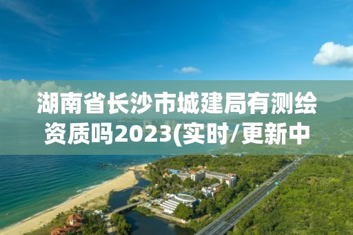 湖南省長沙市城建局有測繪資質嗎2023(實時/更新中)