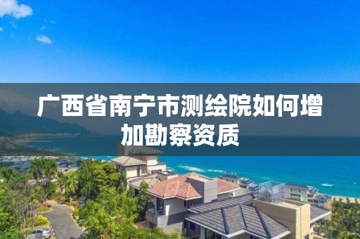 廣西省南寧市測繪院如何增加勘察資質