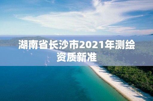 湖南省長沙市2021年測繪資質(zhì)新準(zhǔn)