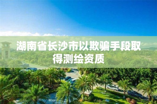 湖南省長沙市以欺騙手段取得測繪資質