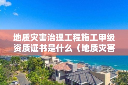 地質災害治理工程施工甲級資質證書是什么（地質災害治理施工丙級資質）