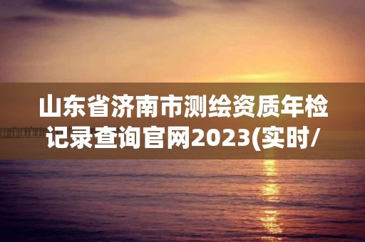 山東省濟南市測繪資質年檢記錄查詢官網2023(實時/更新中)