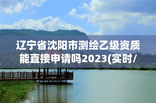 遼寧省沈陽市測繪乙級資質能直接申請嗎2023(實時/更新中)