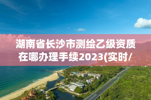 湖南省長沙市測繪乙級資質在哪辦理手續2023(實時/更新中)