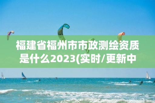 福建省福州市市政測繪資質是什么2023(實時/更新中)