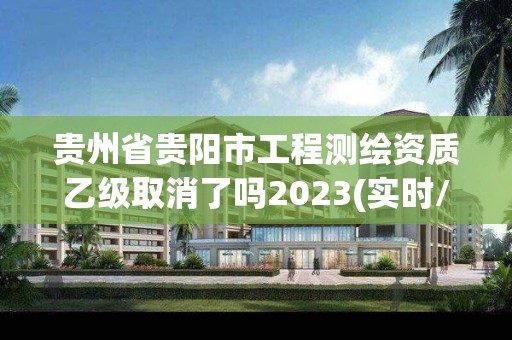 貴州省貴陽市工程測繪資質乙級取消了嗎2023(實時/更新中)