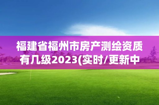 福建省福州市房產測繪資質有幾級2023(實時/更新中)