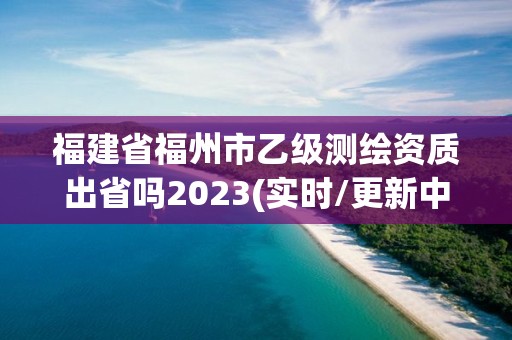 福建省福州市乙級測繪資質出省嗎2023(實時/更新中)