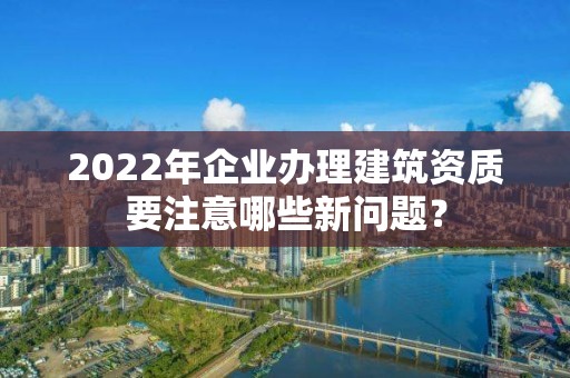 2022年企業(yè)辦理建筑資質(zhì)要注意哪些新問(wèn)題？