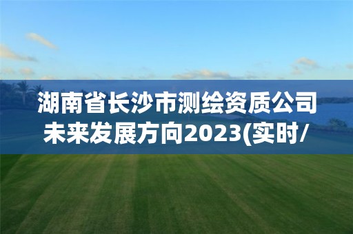 湖南省長沙市測繪資質公司未來發展方向2023(實時/更新中)