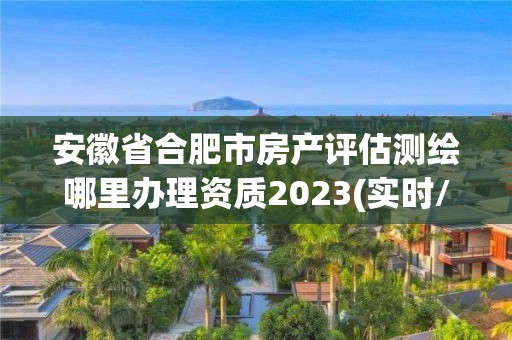 安徽省合肥市房產(chǎn)評(píng)估測(cè)繪哪里辦理資質(zhì)2023(實(shí)時(shí)/更新中)