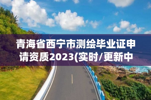 青海省西寧市測繪畢業(yè)證申請資質(zhì)2023(實時/更新中)