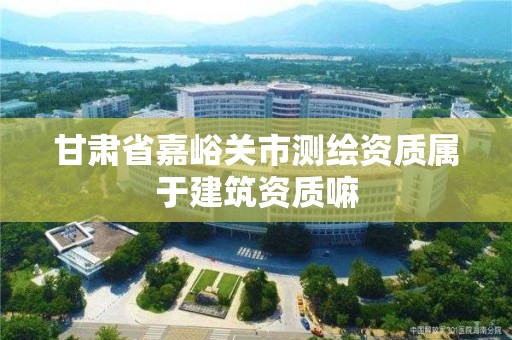 甘肅省嘉峪關市測繪資質屬于建筑資質嘛