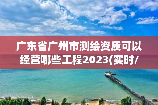 廣東省廣州市測繪資質可以經營哪些工程2023(實時/更新中)