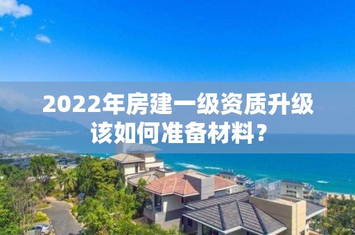 2022年房建一級資質升級該如何準備材料？