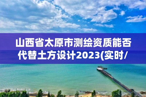 山西省太原市測繪資質能否代替土方設計2023(實時/更新中)