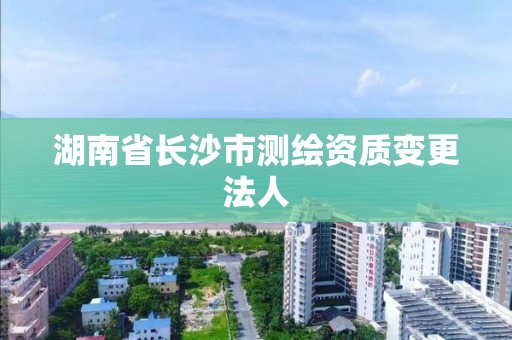 湖南省長沙市測繪資質(zhì)變更法人