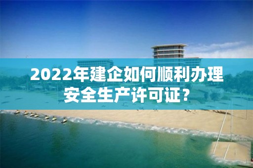 2022年建企如何順利辦理安全生產許可證？