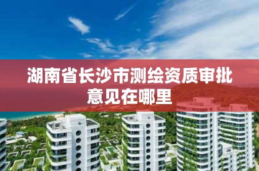 湖南省長沙市測繪資質審批意見在哪里