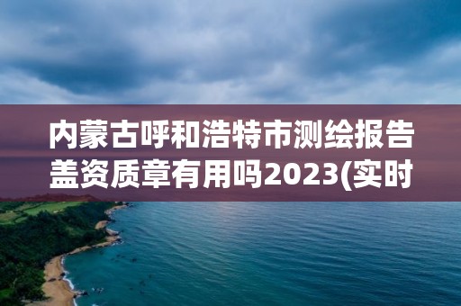 內蒙古呼和浩特市測繪報告蓋資質章有用嗎2023(實時/更新中)