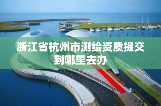 浙江省杭州市測繪資質提交到哪里去辦