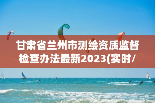 甘肅省蘭州市測繪資質監督檢查辦法最新2023(實時/更新中)