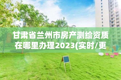 甘肅省蘭州市房產測繪資質在哪里辦理2023(實時/更新中)