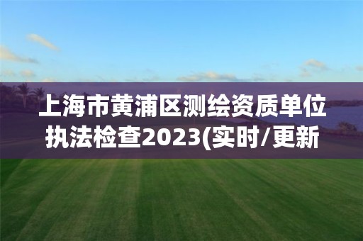 上海市黃浦區(qū)測繪資質(zhì)單位執(zhí)法檢查2023(實(shí)時(shí)/更新中)