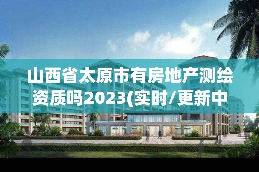 山西省太原市有房地產測繪資質嗎2023(實時/更新中)