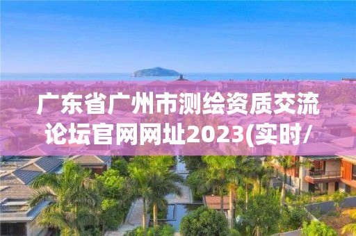 廣東省廣州市測繪資質交流論壇官網網址2023(實時/更新中)