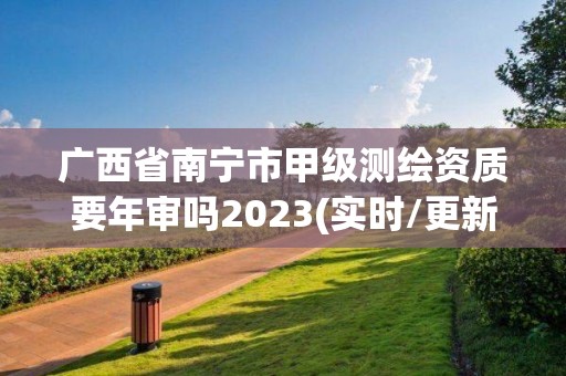 廣西省南寧市甲級測繪資質要年審嗎2023(實時/更新中)