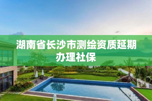 湖南省長沙市測繪資質延期辦理社保