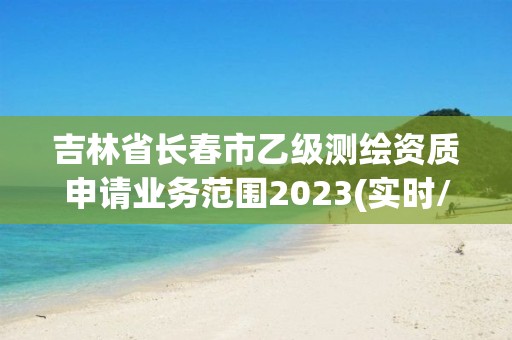 吉林省長春市乙級測繪資質申請業(yè)務范圍2023(實時/更新中)