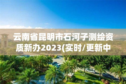 云南省昆明市石河子測繪資質新辦2023(實時/更新中)