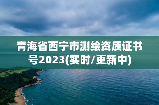 青海省西寧市測繪資質證書號2023(實時/更新中)