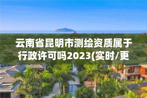 云南省昆明市測繪資質屬于行政許可嗎2023(實時/更新中)