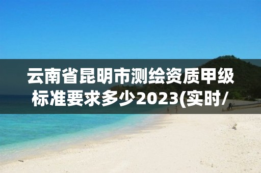 云南省昆明市測繪資質(zhì)甲級標(biāo)準(zhǔn)要求多少2023(實(shí)時/更新中)