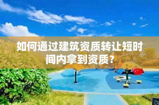 如何通過建筑資質(zhì)轉(zhuǎn)讓短時間內(nèi)拿到資質(zhì)？