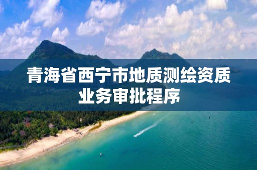 青海省西寧市地質(zhì)測繪資質(zhì)業(yè)務(wù)審批程序