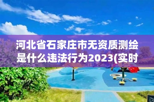 河北省石家莊市無資質測繪是什么違法行為2023(實時/更新中)