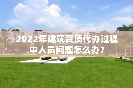 2022年建筑資質(zhì)代辦過程中人員問題怎么辦？