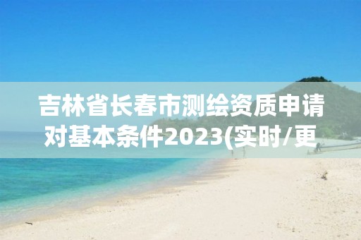 吉林省長春市測繪資質申請對基本條件2023(實時/更新中)