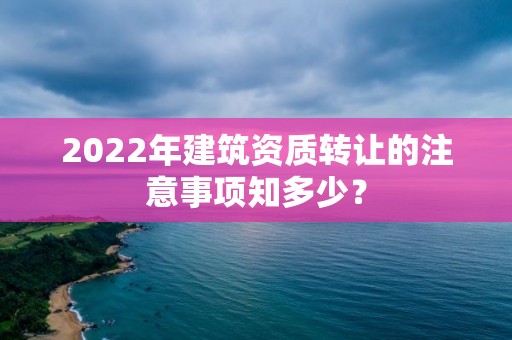 2022年建筑資質(zhì)轉(zhuǎn)讓的注意事項知多少？