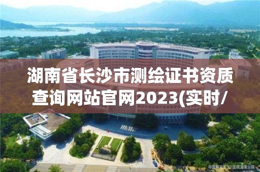 湖南省長沙市測繪證書資質查詢網站官網2023(實時/更新中)