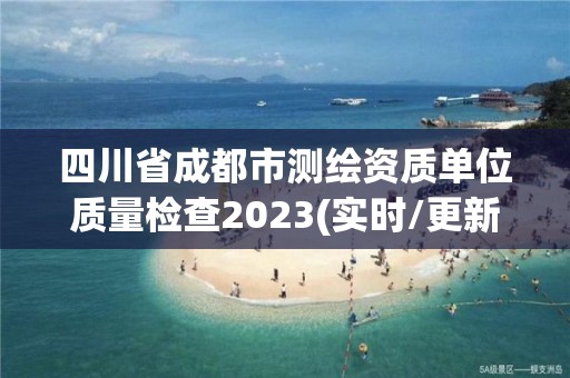 四川省成都市測繪資質單位質量檢查2023(實時/更新中)